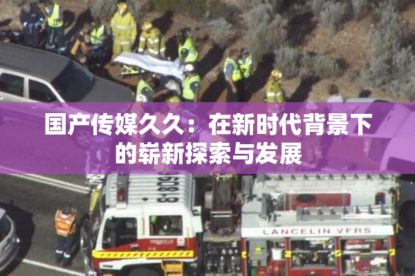 国产传媒久久：在新时代背景下的崭新探索与发展