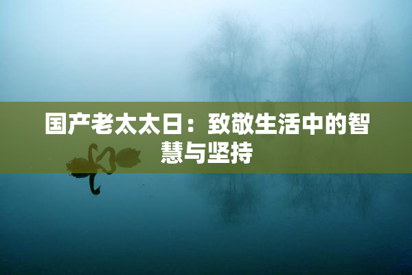 国产老太太日：致敬生活中的智慧与坚持