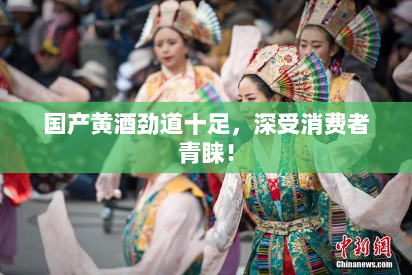 国产黄酒劲道十足，深受消费者青睐！