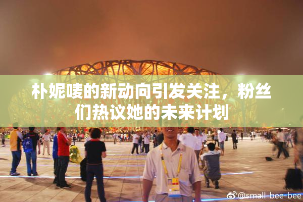 朴妮唛的新动向引发关注，粉丝们热议她的未来计划