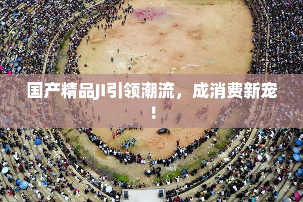 国产精品JI引领潮流，成消费新宠！