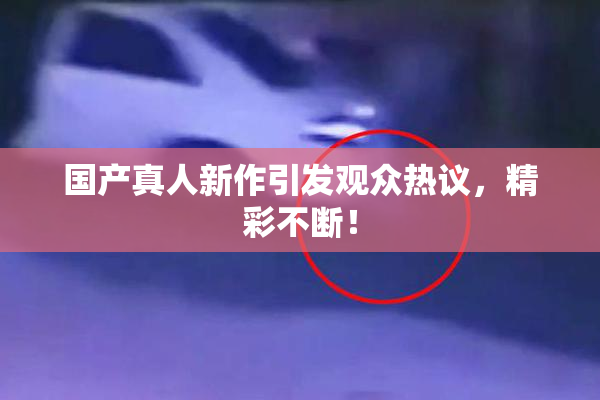 国产真人新作引发观众热议，精彩不断！