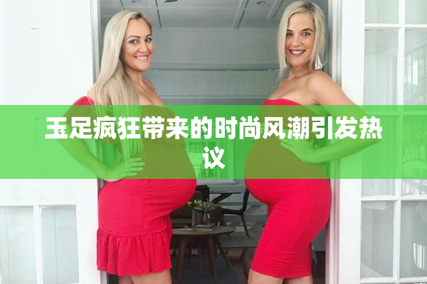 玉足疯狂带来的时尚风潮引发热议