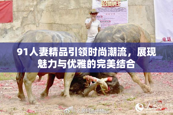 91人妻精品引领时尚潮流，展现魅力与优雅的完美结合