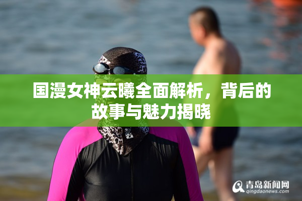 国漫女神云曦全面解析，背后的故事与魅力揭晓