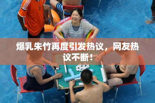 爆乳朱竹再度引发热议，网友热议不断！