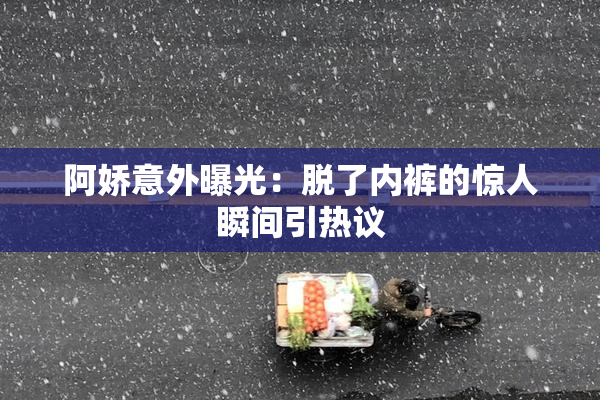 阿娇意外曝光：脱了内裤的惊人瞬间引热议