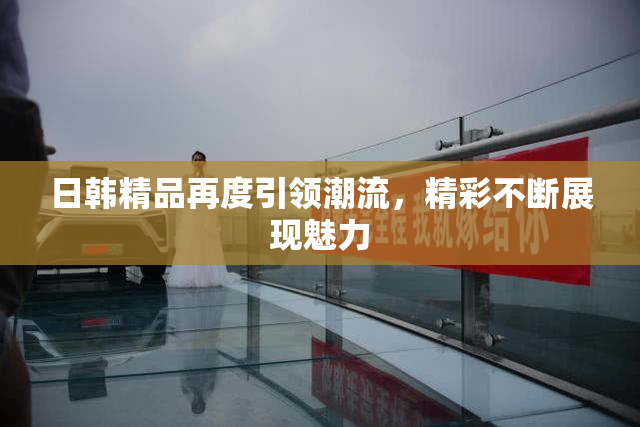 日韩精品再度引领潮流，精彩不断展现魅力