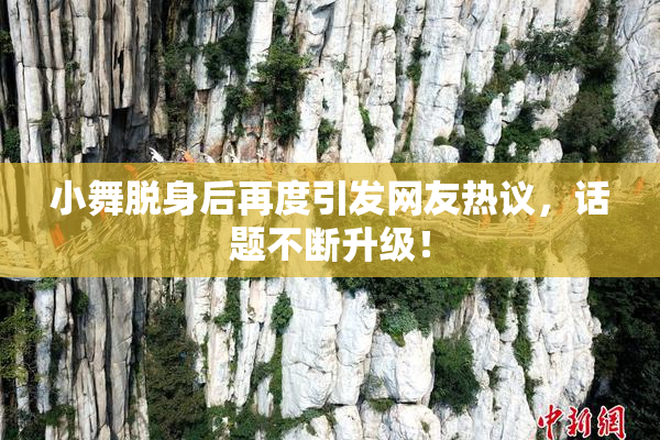 小舞脱身后再度引发网友热议，话题不断升级！