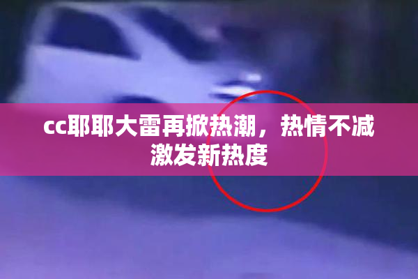 cc耶耶大雷再掀热潮，热情不减激发新热度