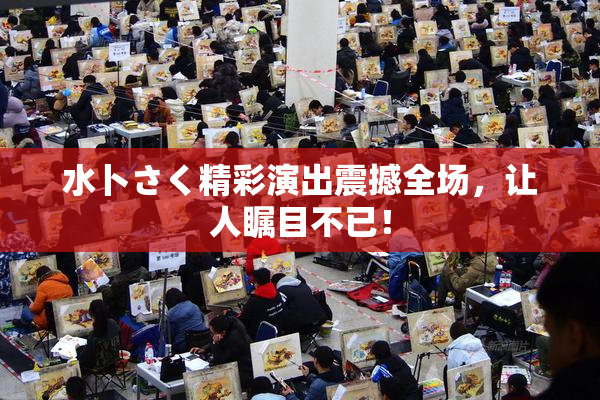 水卜さく精彩演出震撼全场，让人瞩目不已！