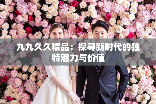九九久久精品：探寻新时代的独特魅力与价值