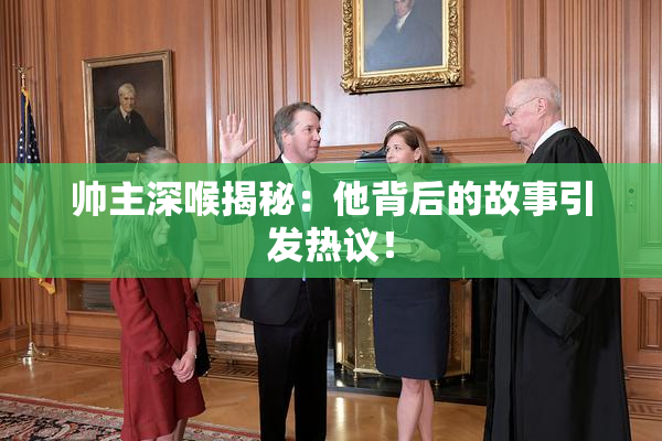 帅主深喉揭秘：他背后的故事引发热议！