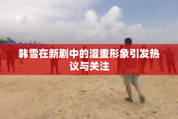 韩雪在新剧中的湿重形象引发热议与关注