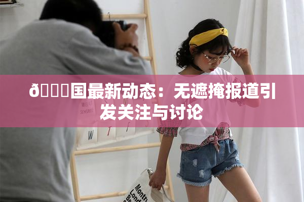 🔞国最新动态：无遮掩报道引发关注与讨论