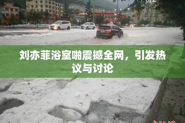 刘亦菲浴室啪震撼全网，引发热议与讨论