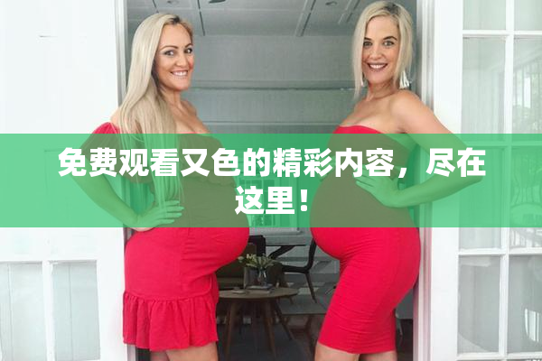 免费观看又色的精彩内容，尽在这里！