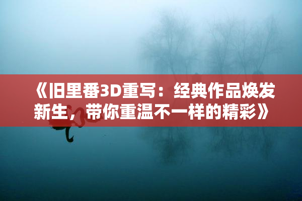 《旧里番3D重写：经典作品焕发新生，带你重温不一样的精彩》