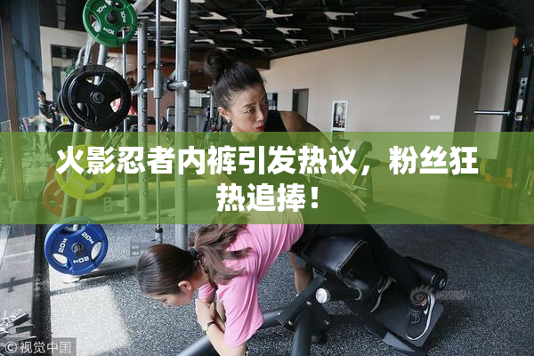 火影忍者内裤引发热议，粉丝狂热追捧！