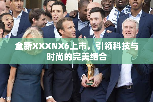 全新XXXNX6上市，引领科技与时尚的完美结合