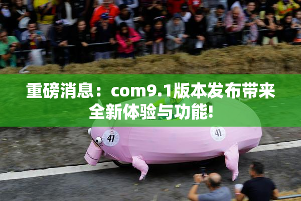 重磅消息：com9.1版本发布带来全新体验与功能!