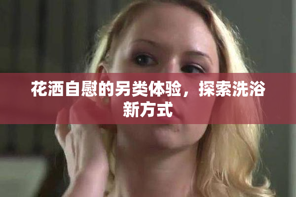 花洒自慰的另类体验，探索洗浴新方式
