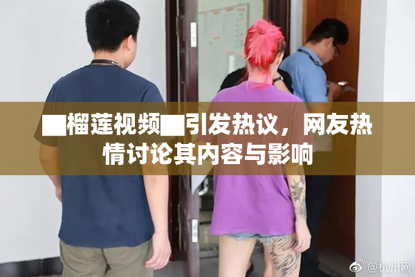 ▇榴莲视频▇引发热议，网友热情讨论其内容与影响