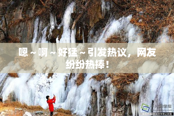 嗯～啊～好猛～引发热议，网友纷纷热捧！