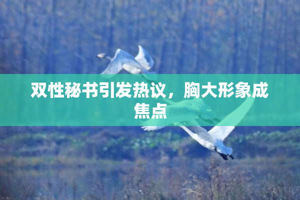 双性秘书引发热议，胸大形象成焦点