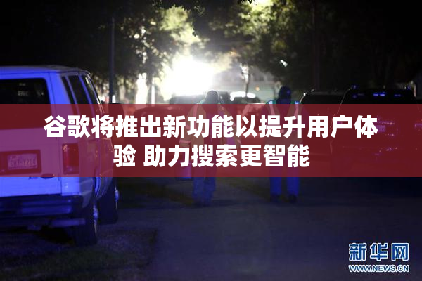 谷歌将推出新功能以提升用户体验 助力搜索更智能