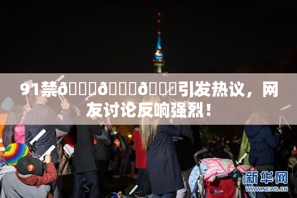 91禁🍆🍑🔞引发热议，网友讨论反响强烈！