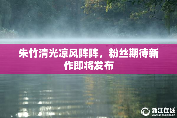 朱竹清光凉风阵阵，粉丝期待新作即将发布