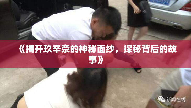 《揭开玖辛奈的神秘面纱，探秘背后的故事》