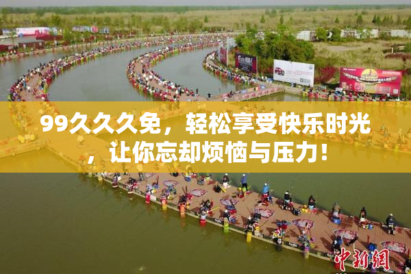 99久久久免，轻松享受快乐时光，让你忘却烦恼与压力！
