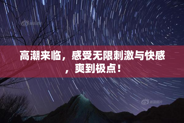 高潮来临，感受无限刺激与快感，爽到极点！