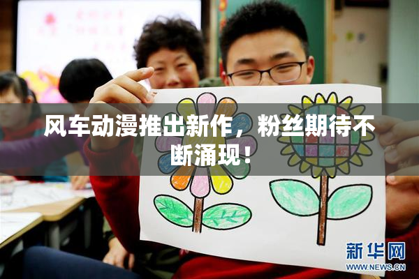风车动漫推出新作，粉丝期待不断涌现！