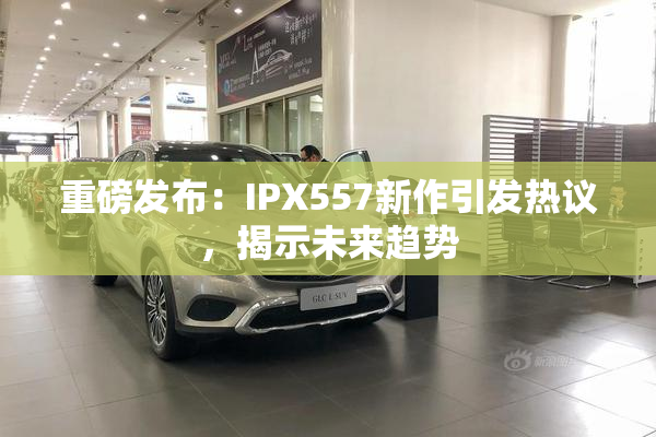 重磅发布：IPX557新作引发热议，揭示未来趋势