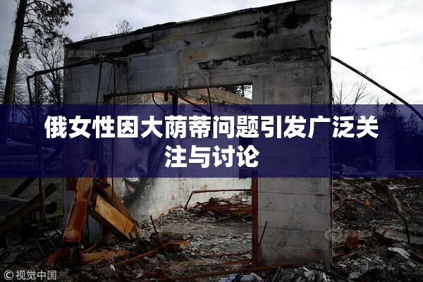 俄女性因大荫蒂问题引发广泛关注与讨论