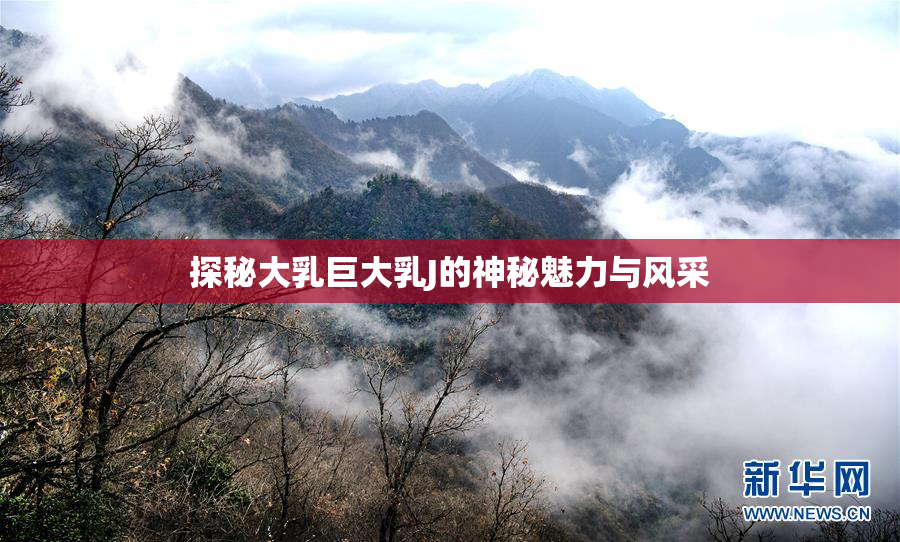 探秘大乳巨大乳J的神秘魅力与风采