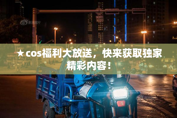 ★cos福利大放送，快来获取独家精彩内容！
