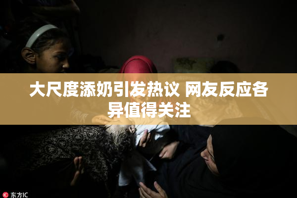 大尺度添奶引发热议 网友反应各异值得关注