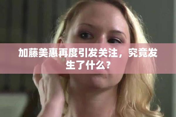加藤美惠再度引发关注，究竟发生了什么？