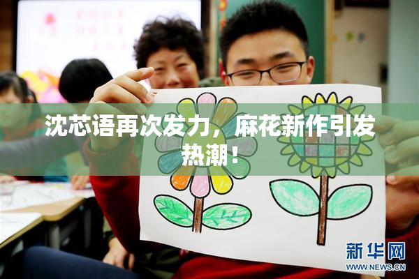 沈芯语再次发力，麻花新作引发热潮！