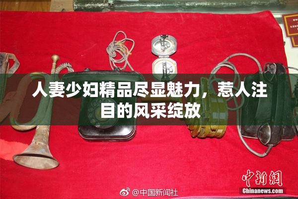 人妻少妇精品尽显魅力，惹人注目的风采绽放