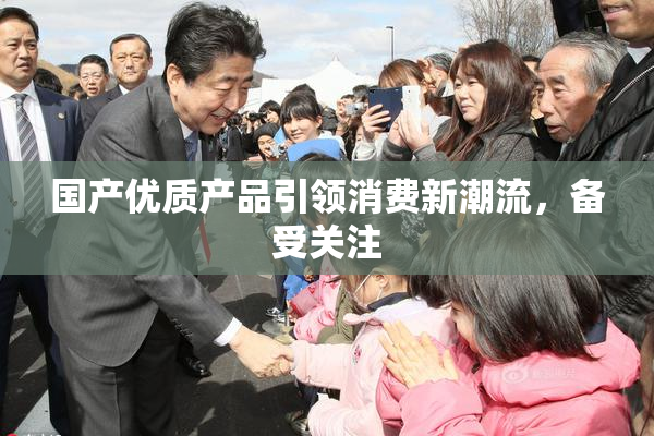 国产优质产品引领消费新潮流，备受关注