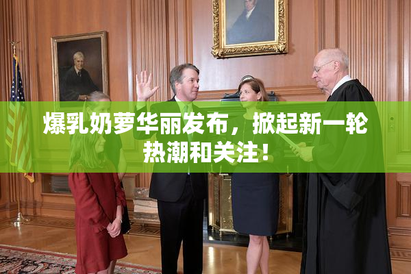 爆乳奶萝华丽发布，掀起新一轮热潮和关注！