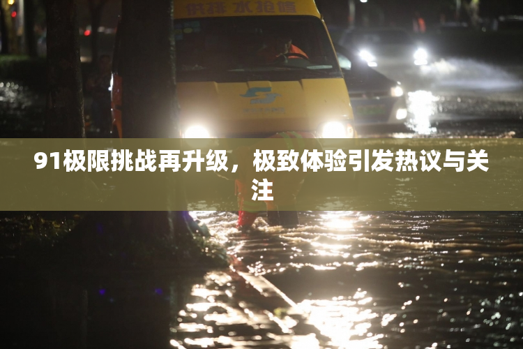 91极限挑战再升级，极致体验引发热议与关注