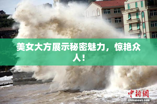 美女大方展示秘密魅力，惊艳众人！