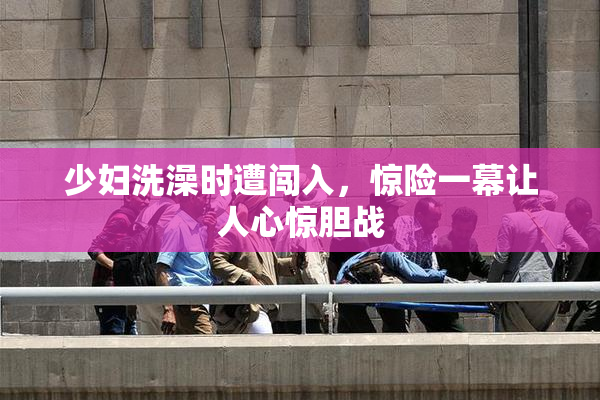 少妇洗澡时遭闯入，惊险一幕让人心惊胆战