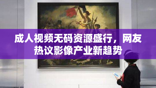 成人视频无码资源盛行，网友热议影像产业新趋势